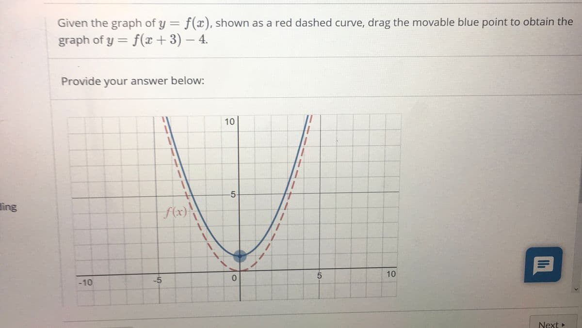 Given the graph of y = f(x), shown as a red dashed curve, drag the movable blue point to obtain the
graph of y = f(x+ 3) – 4.
Provide your answer below:
10
5-
ing
S(x)\
-10
-5
10
Next
