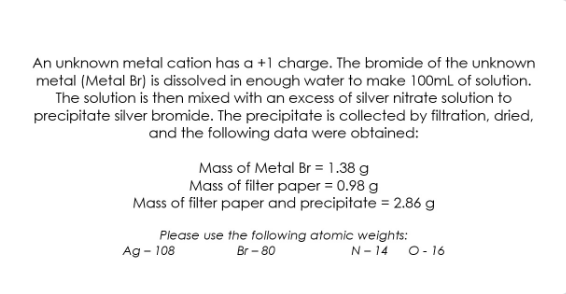 An unknown metal cation has a +1 charge. The bromide of the unknown
metal (Metal Br) is dissolved in enough water to make 100mL of solution.
The solution is then mixed with an excess of silver nitrate solution to
precipitate silver bromide. The precipitate is collected by filtration, dried,
and the following data were obtained:
Mass of Metal Br = 1.38 g
Mass of filter paper = 0.98 g
Mass of filter paper and precipitate = 2.86 g
Please use the following atomic weights:
Br - 80
Ag - 108
N- 14
O- 16
