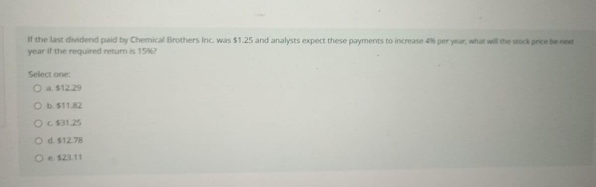 If the last dividend paid by Chemical Brothers Inc. was $1.25 and analysts expect these payments to increase 4% per year, what will the stock price be next
year if the required return is 15%?
Select one:
O a. $12.29
O b. $11.82
O c. $31.25
O d. $12.78
O e. $23.11