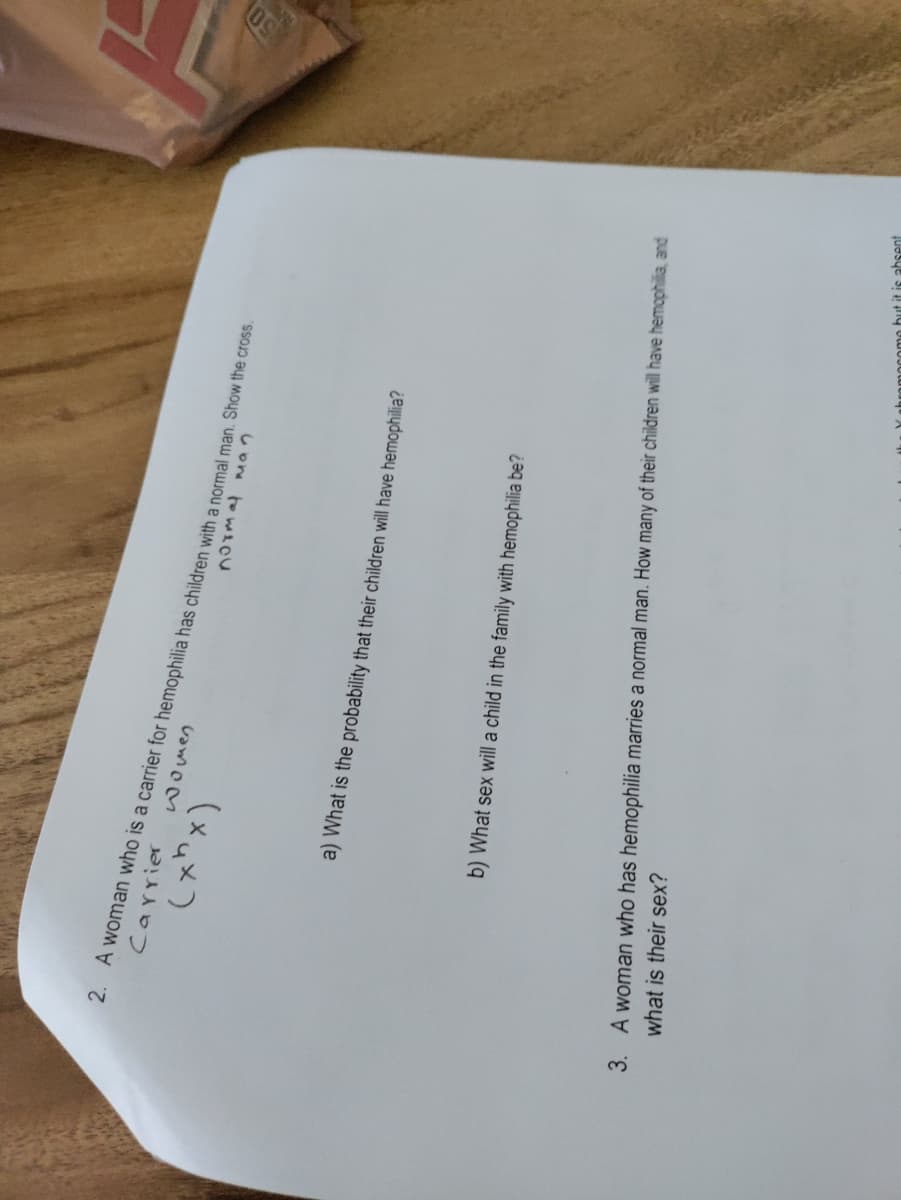 2. A woman who is a carrier for hemophilia has children with a normal man. Show the cross.
Carrier
(xux)
a) What is the probability that their children will have hemophilia?
b) What sex will a child in the family with hemophilia be?
3. A woman who has hemophilia marries a normal man. How many of their children will have hemophilia and
what is their sex?
hromocomo but it is absent
