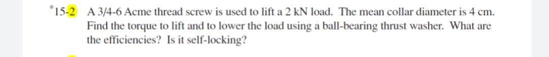 "15-2 A 3/4-6 Acme thread screw is used to lift a 2 kN load. The mean collar diameter is 4 cm.
Find the torque to lift and to lower the load using a ball-bearing thrust washer. What are
the efficiencies? Is it self-locking?
