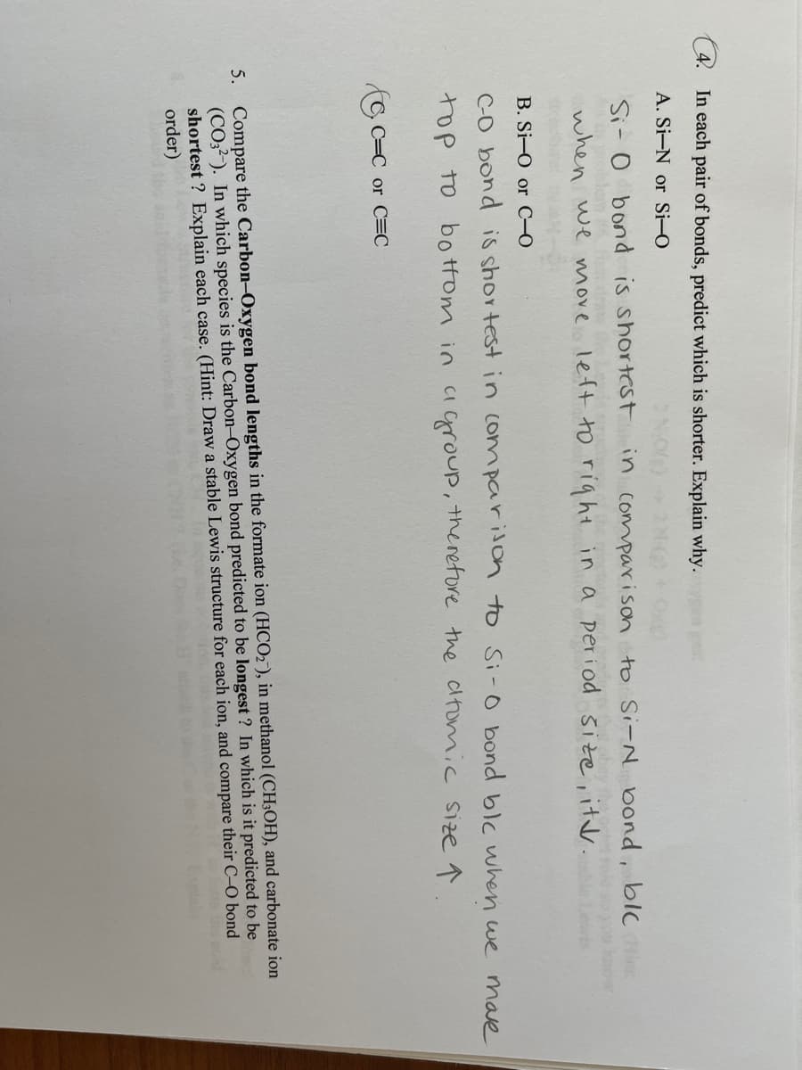 (4. In each pair of bonds, predict which is shorter. Explain why.
A. Si-N or Si-O
Si- 0
when we move left ho right in a period
bond is shortcst
in comparison to Si-N bond, blC
size, itd.
B. Si-O or C-O
Co bond is shor test in comparilon to Si-0 bond blc uwhen we mave
top to bo tHom in agroup, theretore the cltomic size ↑
CI
C=
or C=C
5. Compare the Carbon-Oxygen bond lengths in the formate ion (HCO2), in methanol (CH;OH), and carbonate ion
(CO,?-). In which species is the Carbon-Oxygen bond predicted to be longest ? In which is it predicted to be
shortest ? Explain each case. (Hint: Draw a stable Lewis structure for each ion, and compare their C-O bond
order)
