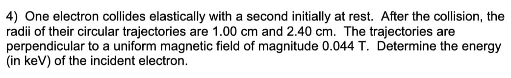 4) One electron collides elastically with a second initially at rest. After the collision, the
radii of their circular trajectories are 1.00 cm and 2.40 cm. The trajectories are
perpendicular to a uniform magnetic field of magnitude 0.044 T. Determine the energy
(in keV) of the incident electron.