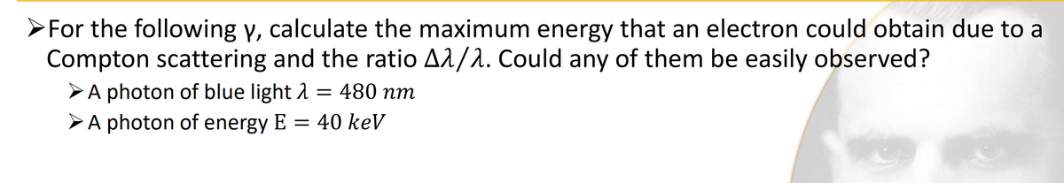 ➤For the following y, calculate the maximum energy that an electron could obtain due to a
Compton scattering and the ratio Aλ/λ. Could any of them be easily observed?
A photon of blue light λ = 480 nm
A photon of energy E = 40 keV