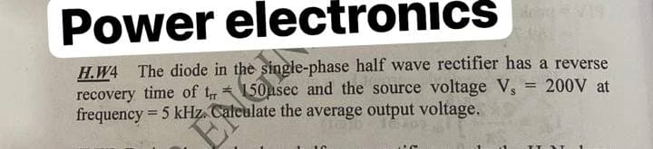 Power electronics 19
H.W4 The diode in the single-phase half wave rectifier has a reverse
recovery time of tr150asec and the source voltage V, = 200V at
frequency = 5 kHz. Calculate the average output voltage.
EM