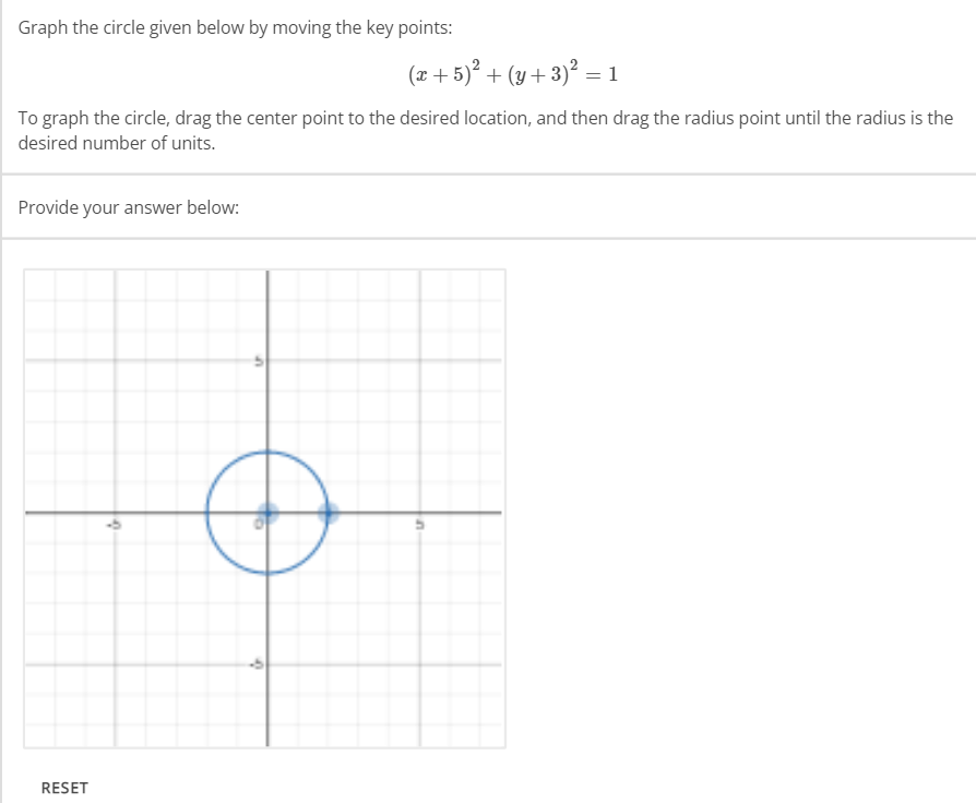 Graph the circle given below by moving the key points:
To graph the circle, drag the center point to the desired location, and then drag the radius point until the radius is the
desired number of units.
Provide your answer below:
RESET
U
(x + 5)² + (y + 3)² = 1
'
n