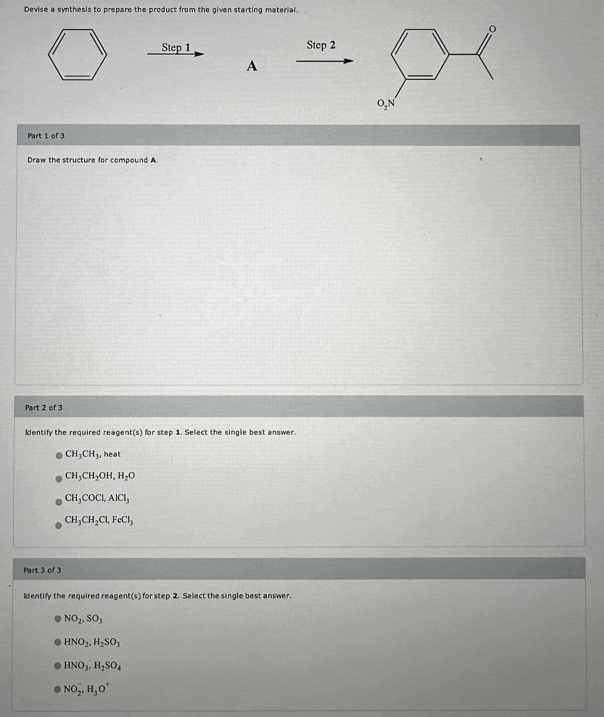 Devise a synthesis to prepare the product from the given starting material.
Part 1 of 3
Draw the structure for compound A.
Part 2 of 3
Step 1
Step 2
A
Identify the required reagent(s) for step 1. Select the single best answer.
CH3CH 3, heat
CH3CH2OH, H₂O
CH3COCL, AICI₁
CH3CH2Cl, FeCl3
Part 3 of 3
Identify the required reagent(s) for step 2. Select the single best answer.
● NO2, SO3
●HNO2, H2SO3
● HNO 3, H₂SO4
●
NO2, H₂O
+
O,N
