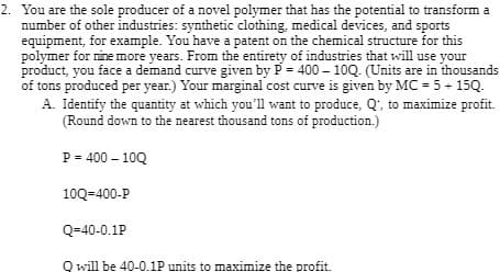 2. You are the sole producer of a novel polymer that has the potential to transform a
number of other industries: synthetic clothing, medical devices, and sports
equipment, for example. You have a patent on the chemical structure for this
polymer for nine more years. From the entirety of industries that will use your
product, you face a demand curve given by P = 400-10Q. (Units are in thousands
of tons produced per year.) Your marginal cost curve is given by MC = 5 + 15Q.
A. Identify the quantity at which you'll want to produce, Q', to maximize profit.
(Round down to the nearest thousand tons of production.)
P = 400-10Q
10Q=400-P
Q=40-0.1P
Q will be 40-0.1P units to maximize the profit.
