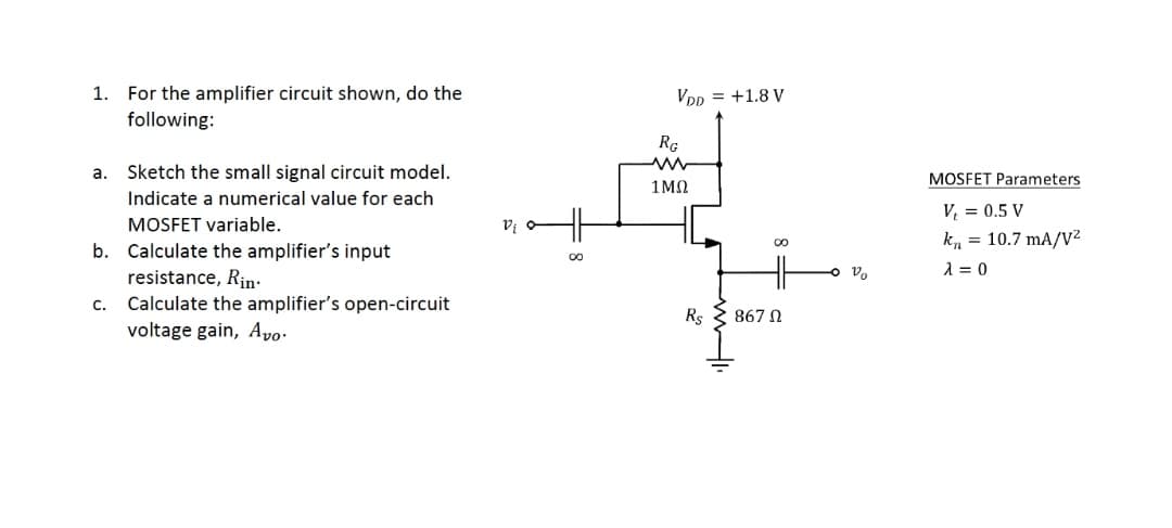 1. For the amplifier circuit shown, do the
VDp = +1.8 V
following:
RG
а.
Sketch the small signal circuit model.
MOSFET Parameters
1ΜΩ
Indicate a numerical value for each
V, = 0.5 V
MOSFET variable.
k, = 10.7 mA/v²
b. Calculate the amplifier's input
o V.
1 = 0
resistance, Rin-
Calculate the amplifier's open-circuit
voltage gain, Avo.
C.
Rs
867 N
