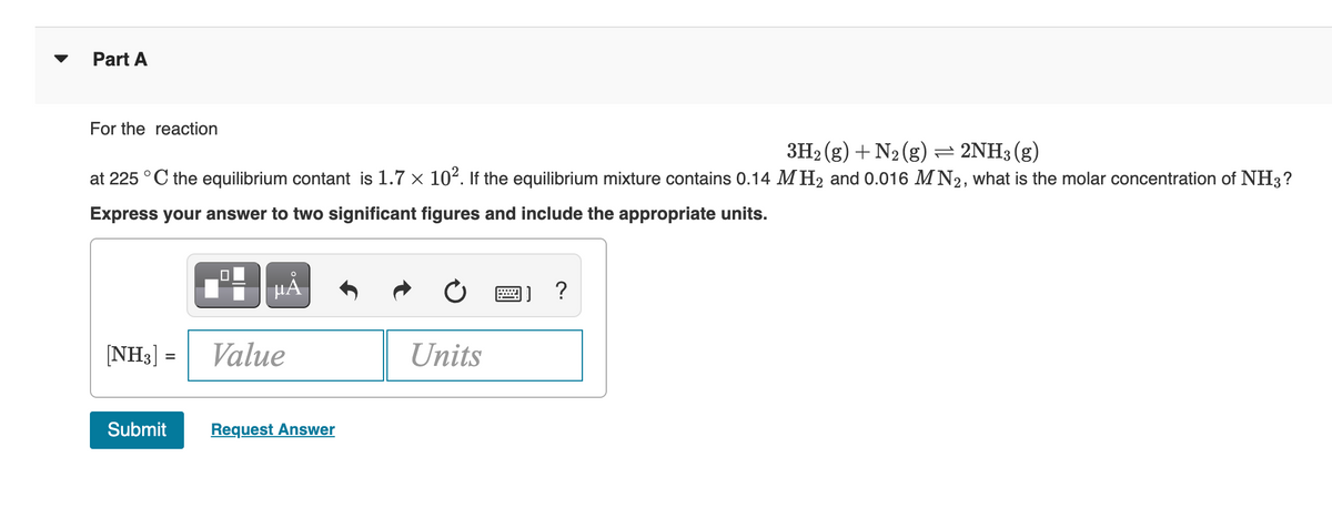 Part A
For the reaction
3H₂(g) + N₂ (g) = 2NH3(g)
at 225 °C the equilibrium contant is 1.7 × 10². If the equilibrium mixture contains 0.14 M H₂ and 0.016 MN2, what is the molar concentration of NH3?
Express your answer to two significant figures and include the appropriate units.
[NH3] =
Submit
0
HÅ
Value
Request Answer
Units
]]?