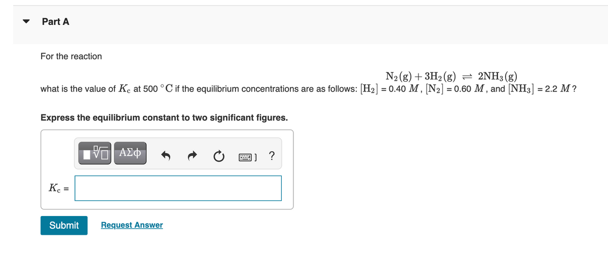 Part A
For the reaction
N₂(g) + 3H₂(g) = 2NH3(g)
what is the value of Kc at 500 °C if the equilibrium concentrations are as follows: [H₂] = 0.40 M, [N₂] = 0.60 M, and [NH3] = 2.2 M?
Express the equilibrium constant to two significant figures.
Kc =
Submit
[V—| ΑΣΦ
Request Answer
@) ?