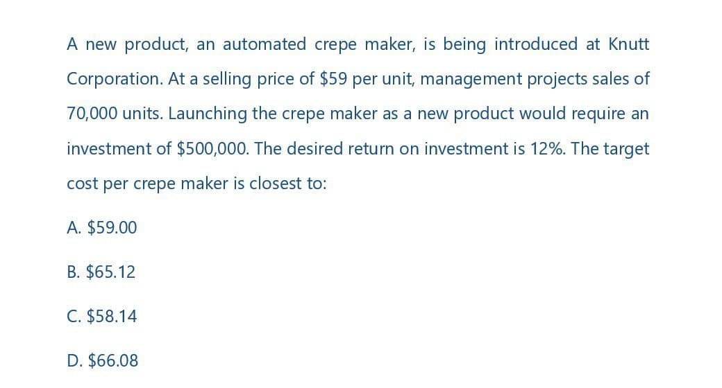 A new product, an automated crepe maker, is being introduced at Knutt
Corporation. At a selling price of $59 per unit, management projects sales of
70,000 units. Launching the crepe maker as a new product would require an
investment of $500,000. The desired return on investment is 12%. The target
cost per crepe maker is closest to:
A. $59.00
B. $65.12
C. $58.14
D. $66.08
