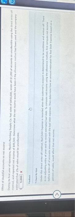 Effect of doubtful accounts on net income
During its first year of operations, Mack's Plumbing Supply Co. had sales of $450,000, wrote off $7,200 of accounts as uncollectible using the direct write-off
method, and reported net income of $49,500. Determine what the net income would have been if the allowance method had been used and the company
estimated that 2% of sales would be uncollectible.
9,000 X
Feedback
Check My Work
Under the direct write-off method, Bad Debt Expense is recorded when the customer's account is determined to be worthless and written off. There i
is no adjusting entry at year-end to record estimated bad debt. To compute net income using the allowance method, first compute net income
before write-off of accounts associated with the bad debt expense. Then determine how an amount estimated for Bad Debt Expense based on a
percent of sales, would affect that net income.
