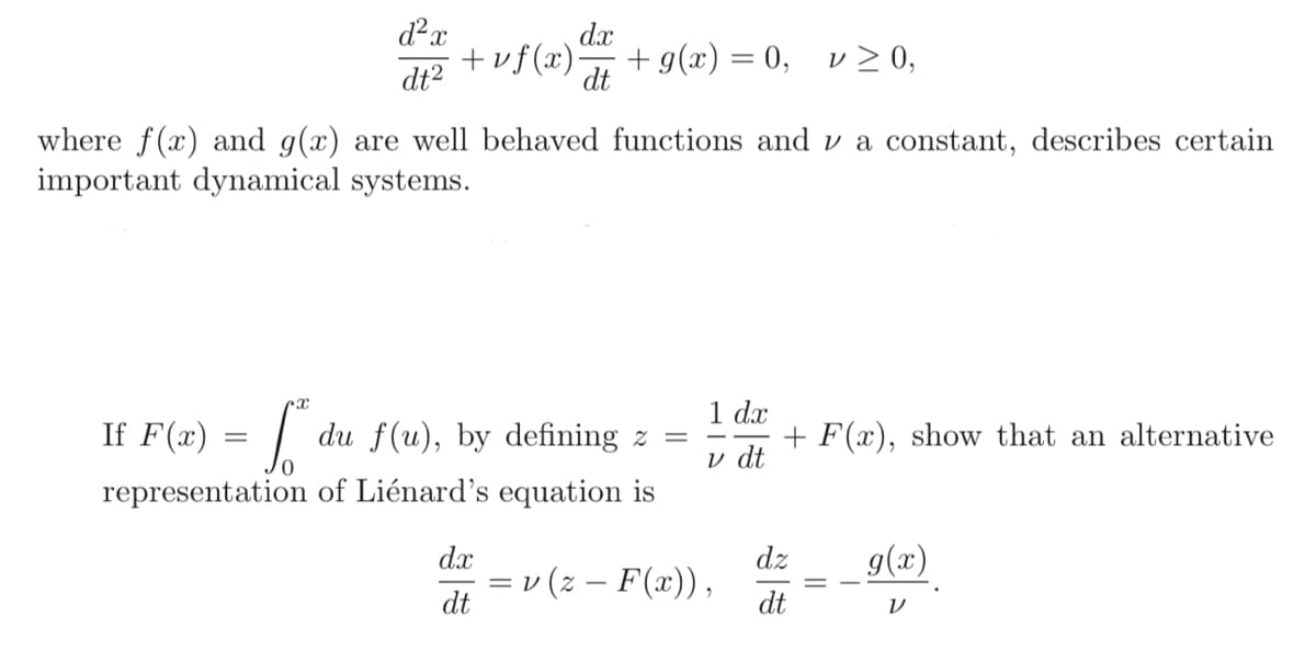 d²x
dt²
dx
+vf(x). + g(x) = 0, v ≥ 0,
dt
where f(x) and g(x) are well behaved functions and a constant, describes certain
important dynamical systems.
rx
If F(x) = ["
du f(u), by defining z =
representation of Liénard's equation is
dx
dt
1 dx
v dt
= v (z – F(x)),
+ F(x), show that an alternative
dz
dt
g(x)
V