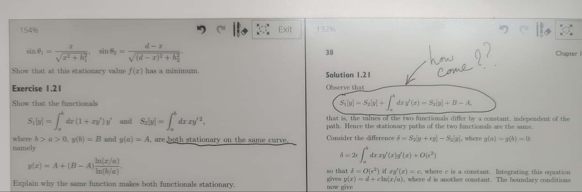 154%
d-r
√²+h²
√(d-x)² + h
Show that at this stationary value f(x) has a minimum.
sin ₁ =
Exercise 1.21
Show that the functionals
- S dr
S₁ [y] =
sin 8₂ =
-f. dr.
dr (1+ry') y' and S₂]y] =
dx xy¹²,
Exit
where b> a>0, y(b) = B and y(a) = A, are both stationary on the same curve,
namely
y(x) = A + (B - A)
In(x/a)
In(b/a)
Explain why the same function makes both functionals stationary.
132%
38
Solution 1.21
Observe that
Si[y] = S₂[y] +
how
how me ??
+ fºdrz
dx y(x) = S₂[y] + B - A,
8 = 2€
that is, the values of the two functionals differ by a constant, independent of the
path. Hence the stationary paths of the two functionals are the same.
Consider the difference & S₂y + eg] - S2[y], where g(a) = g(b) = 0:
26 ["* dx xy' (x)g'(x) +0(2²)
Chapter I
so that 8 = O(²) if xy'(x) = c, where c is a constant. Integrating this equation
gives y(x) = d+cln(x/a), where d is another constant. The boundary conditions
now give