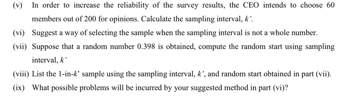 (v)
In order to increase the reliability of the survey results, the CEO intends to choose 60
members out of 200 for opinions. Calculate the sampling interval, k'.
(vi) Suggest a way of selecting the sample when the sampling interval is not a whole number.
(vii) Suppose that a random number 0.398 is obtained, compute the random start using sampling
interval, k'
(viii) List the 1-in-k' sample using the sampling interval, k', and random start obtained in part (vii).
(ix) What possible problems will be incurred by your suggested method in part (vi)?