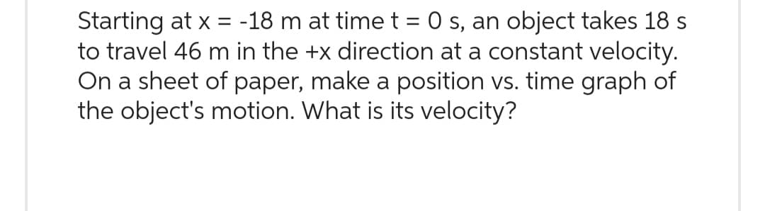 Starting at x = -18 m at time t = 0 s, an object takes 18 s
to travel 46 m in the +x direction at a constant velocity.
On a sheet of paper, make a position vs. time graph of
the object's motion. What is its velocity?