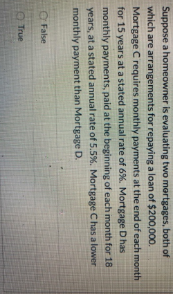 Suppose a homeowner is evaluating two mortgages, both of
which are arrangements for repaying a loan of $200,000.
Mortgage C requires monthly payments at the end of each month
for 15 years at a stated annual rate of 6%. Mortgage D has
monthly payments, paid at the beginning of each month for 18
years, at a stated annual rate of 5.5%. Mortgage C has a lower
monthly payment than Mortgage D.
False
True