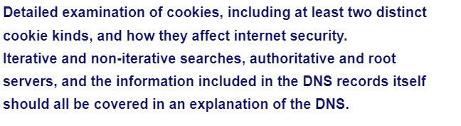 Detailed examination of cookies, including at least two distinct
cookie kinds, and how they affect internet security.
Iterative and non-iterative searches, authoritative and root
servers, and the information included in the DNS records itself
should all be covered in an explanation of the DNS.