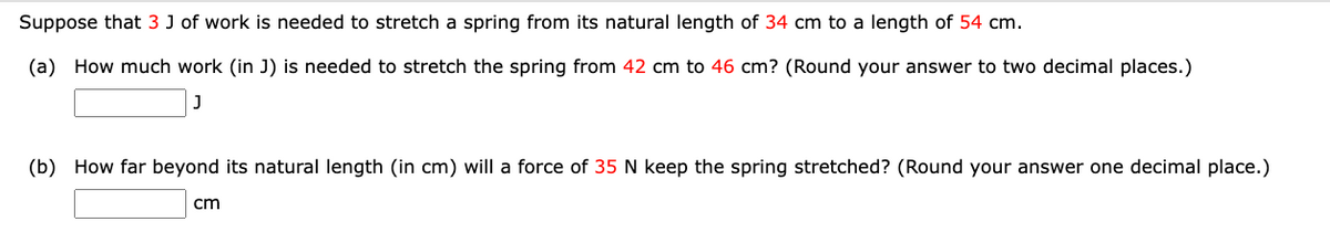 Suppose that 3 J of work is needed to stretch a spring from its natural length of 34 cm to a length of 54 cm.
(a) How much work (in J) is needed to stretch the spring from 42 cm to 46 cm? (Round your answer to two decimal places.)
(b) How far beyond its natural length (in cm) will a force of 35 N keep the spring stretched? (Round your answer one decimal place.)
cm