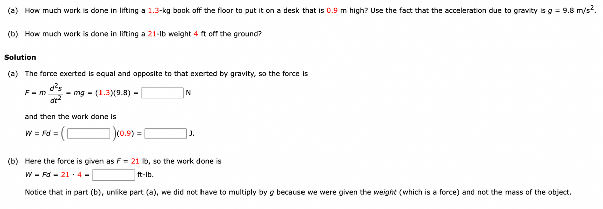 (a) How much work is done in lifting a 1.3-kg book off the floor to put it on a desk that is 0.9 m high? Use the fact that the acceleration due to gravity is g = 9.8 m/s².
(b) How much work is done in lifting a 21-lb weight 4 ft off the ground?
Solution
(a) The force exerted is equal and opposite to that exerted by gravity, so the force is
F = m = mg = (1.3) (9.8) =
d²s
dt²
and then the work done is
W = Fd =
(0.9) =
N
J.
(b) Here the force is given as F = 21 lb, so the work done is
W = Fd = 21. 4 =
ft-lb.
Notice that in part (b), unlike part (a), we did not have to multiply by g because we were given the weight (which is a force) and not the mass of the object.