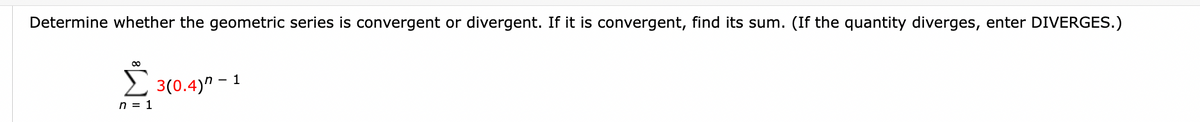 Determine whether the geometric series is convergent or divergent. If it is convergent, find its sum. (If the quantity diverges, enter DIVERGES.)
Ĺ 30.4
n = 1
3(0.4)" -
1