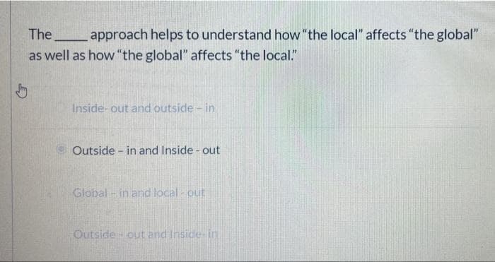 The
approach helps to understand how "the local" affects "the global"
as well as how "the global" affects "the local."
Inside- out and outside - in
Outside - in and Inside - out
Global - in and local - out
Outside- out and Inside- in
