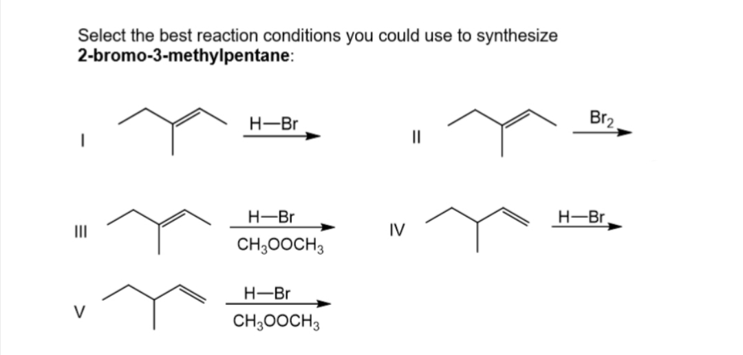 Select the best reaction conditions you could use to synthesize
2-bromo-3-methylpentane:
III
V
H-Br
H-Br
CH3OOCH3
H-Br
CH3OOCH3
IV
||
Br₂
H-Br