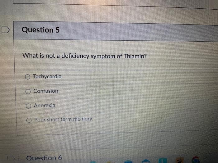 Question 5
What is not a deficiency symptom of Thiamin?
Tachycardia
O Confusion
O Anorexia
O Poor short term memory
Question 6