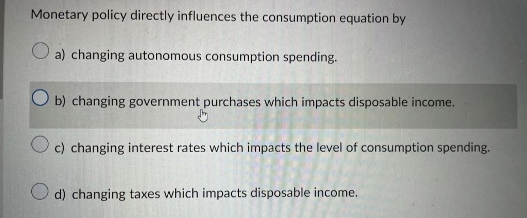 Monetary policy directly influences the consumption equation by
a) changing autonomous consumption spending.
Ob) changing government purchases which impacts disposable income.
c) changing interest rates which impacts the level of consumption spending.
d) changing taxes which impacts disposable income.