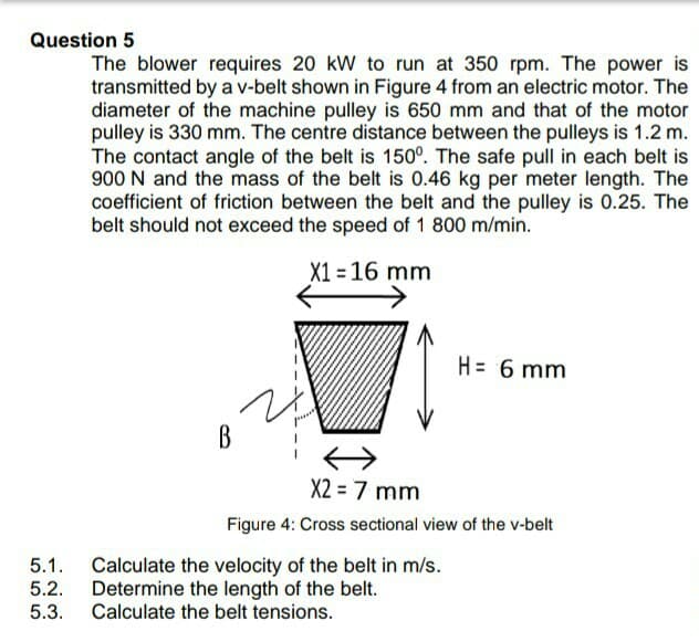 Question 5
The blower requires 20 kW to run at 350 rpm. The power is
transmitted by a v-belt shown in Figure 4 from an electric motor. The
diameter of the machine pulley is 650 mm and that of the motor
pulley is 330 mm. The centre distance between the pulleys is 1.2 m.
The contact angle of the belt is 150°. The safe pull in each belt is
900 N and the mass of the belt is 0.46 kg per meter length. The
coefficient of friction between the belt and the pulley is 0.25. The
belt should not exceed the speed of 1 800 m/min.
X1 = 16 mm
H= 6 mm
B
X2 = 7 mm
Figure 4: Cross sectional view of the v-belt
5.1. Calculate the velocity of the belt in m/s.
Determine the length of the belt.
Calculate the belt tensions.
5.2.
5.3.
