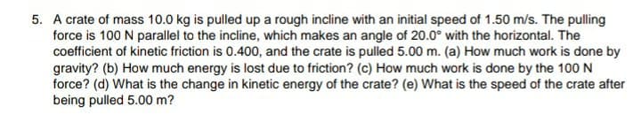 5. A crate of mass 10.0 kg is pulled up a rough incline with an initial speed of 1.50 m/s. The pulling
force is 100 N parallel to the incline, which makes an angle of 20.0° with the horizontal. The
coefficient of kinetic friction is 0.400, and the crate is pulled 5.00 m. (a) How much work is done by
gravity? (b) How much energy is lost due to friction? (c) How much work is done by the 100 N
force? (d) What is the change in kinetic energy of the crate? (e) What is the speed of the crate after
being pulled 5.00 m?
