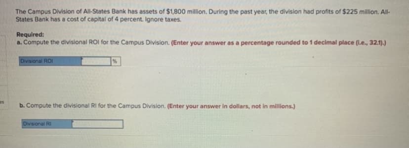 The Campus Division of All-States Bank has assets of $1,800 million. During the past year, the division had profits of $225 million. All-
States Bank has a cost of capital of 4 percent. Ignore taxes.
Required:
a. Compute the divisional ROI for the Campus Division. (Enter your answer as a percentage rounded to 1 decimal place (l.e., 32.1).)
Divisional ROI
b. Compute the divisional RI for the Campus Division. (Enter your answer in dollars, not in millions.)
Divisional RI
