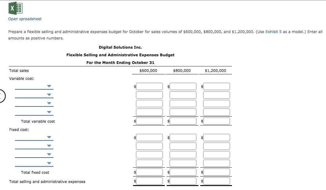 Open spreadsheet
Prepare a flexible selling and administrative expenses budget for October for sales volumes of $600,000, $800,000, and $1,200,000. (Use Exhibit 5 as a model.) Enter all
amounts as positive numbers.
Digital Solutions Inc.
Flexible Selling and Administrative Expenses Budget
For the Month Ending October 31
Total sales
$600,000
$800,000
$1,200,000
Variable cost:
$
$4
Total variable cost
$1
$
Fixed cost:
$
Total fixed cost
$
$
Total selling and administrative expenses
