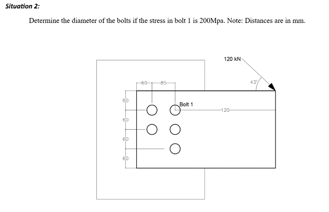 Situation 2:
Determine the diameter of the bolts if the stress in bolt 1 is 200Mpa. Note: Distances are in mm.
60
60
60-
85
120 kN
Bolt 1
-120-
43