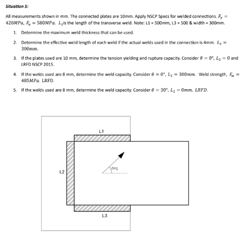 Situation 5:
All measurements shown in mm. The connected plates are 10mm. Apply NSCP Specs for welded connections. Fy =
420MPa, F = 580MPa. L₂is the length of the transverse weld. Note: L1 = 500mm, L3 = 500 & width = 300mm.
1. Determine the maximum weld thickness that can be used.
2. Determine the effective weld length of each weld if the actual welds used in the connection is 4mm. L₂ =
300mm.
3. If the plates used are 10 mm, determine the tension yielding and rupture capacity. Consider 9=0°, L₂ = 0 and
LRFD NSCP 2015.
4. If the welds used are 8 mm, determine the weld capacity. Consider = 0°, L₂ = 300mm. Weld strength, Fw=
485MPa. LRFD.
5. If the welds used are 8 mm, determine the weld capacity. Consider = 30°, L₂ = 0mm. LRFD.
L1
L3
deg