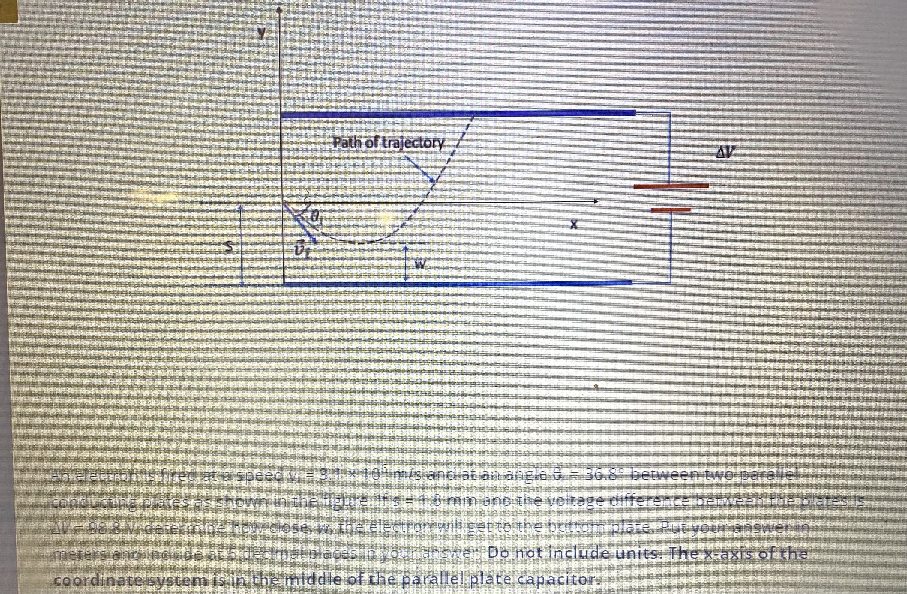 An electron is fired at a speed v = 3.1 x 10° m/s and at an angle 0, = 36.8° between two parallel
conducting plates as shown in the figure. If s 1.8 mm and the voltage difference between the plates is
AV = 98.8 V, determine how close, w, the electron will get to the bottom plate. Put your answer in
meters and include at 6 decimal places in your answer. Do not include units. The x-axis of the
coordinate system is in the middle of the parallel plate capacitor.
!!
