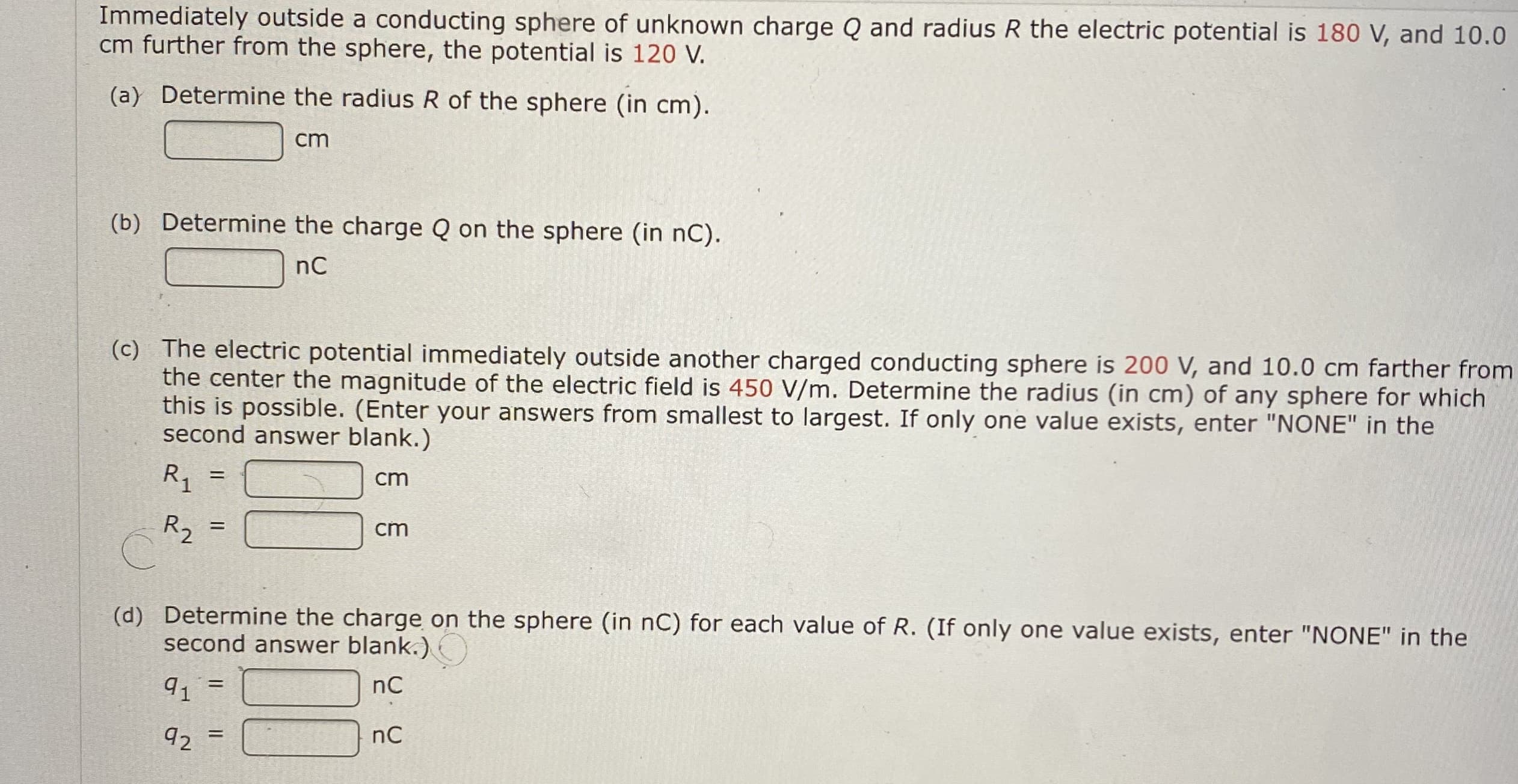 Immediately outside a conducting sphere of unknown charge Q and radius R the electric potential is 180 V, and 10.0
cm further from the sphere, the potential is 120 V.
(a) Determine the radius R of the sphere (in cm).
cm
(b) Determine the charge Q on the sphere (in nC).
nC
(c) The electric potential immediately outside another charged conducting sphere is 200 V, and 10.0 cm farther from
the center the magnitude of the electric field is 450 V/m. Determine the radius (in cm) of any sphere for which
this is possible. (Enter your answers from smallest to largest. If only one value exists, enter "NONE" in the
second answer blank.)
R, =
cm
R2
cm
(d) Determine the charge on the sphere (in nC) for each value of R. (If only one value exists, enter "NONE" in the
second answer blank.)
nC
91
92
nC
