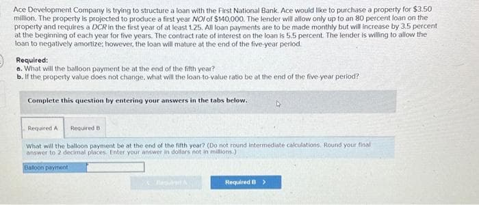 Ace Development Company is trying to structure a loan with the First National Bank. Ace would like to purchase a property for $3.50
million. The property is projected to produce a first year NOI of $140,000. The lender will allow only up to an 80 percent loan on the
property and requires a DCR in the first year of at least 1.25. All loan payments are to be made monthly but will increase by 3.5 percent
at the beginning of each year for five years. The contract rate of interest on the loan is 5.5 percent. The lender is willing to allow the
loan to negatively amortize; however, the loan will mature at the end of the five-year period.
Required:
a. What will the balloon payment be at the end of the fifth year?
b. If the property value does not change, what will the loan-to-value ratio be at the end of the five-year period?
Complete this question by entering your answers in the tabs below.
Required A Required B
What will the balloon payment be at the end of the fifth year? (Do not round intermediate calculations, Round your final
answer to 2 decimal places. Enter your answer in dollars not in millions.)
Balloon payment
Required B >