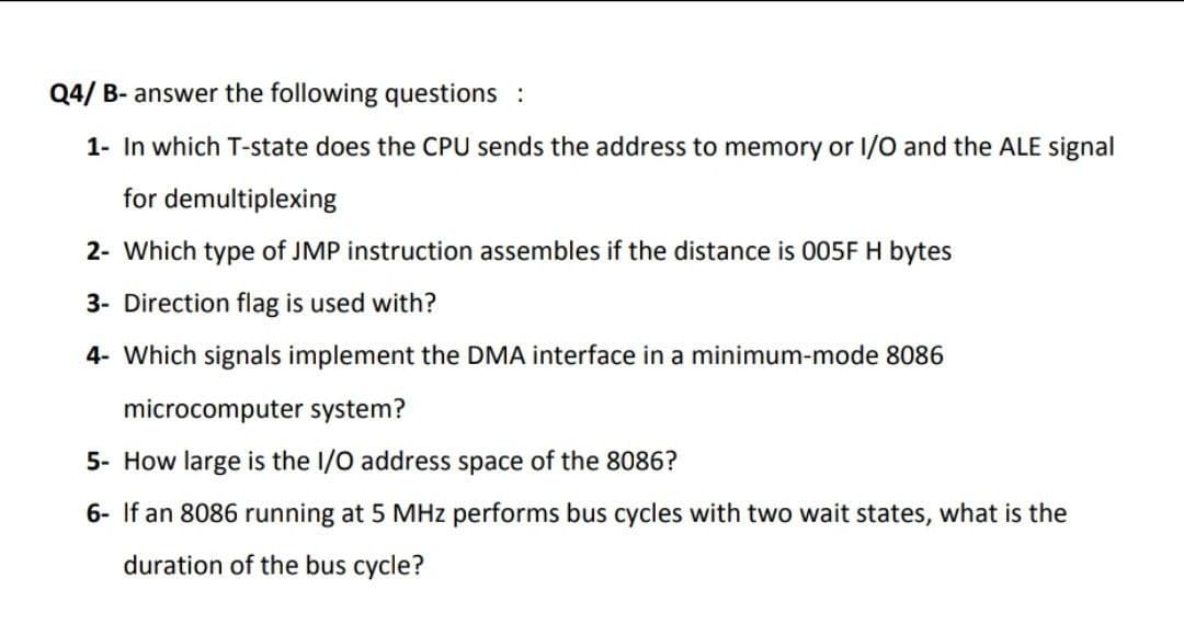Q4/ B- answer the following questions :
1- In which T-state does the CPU sends the address to memory or I/O and the ALE signal
for demultiplexing
2- Which type of JMP instruction assembles if the distance is 005F H bytes
3- Direction flag is used with?
4- Which signals implement the DMA interface in a minimum-mode 8086
microcomputer system?
5- How large is the I/O address space of the 8086?
6- If an 8086 running at 5 MHz performs bus cycles with two wait states, what is the
duration of the bus cycle?
