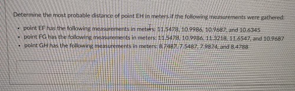Determine the most probable distance of point EH in meters if the following measurements were gathered:
- point EF has the following measurements in meters. 11.5478. 10.9986, 10.9687 and 10.6345
- point FG has the following measurements in meters: 11.5478, 10.9986. 11.3218, 11.6547, and 10.9687
- point GH has the following measurements in meters: 8,7487 7.5487, 7.9874, and 8.4788
