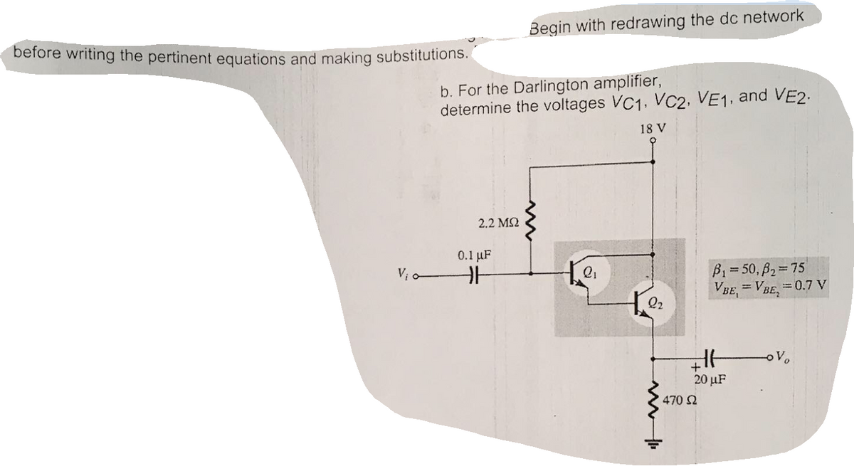 Begin with redrawing the dc network
before writing the pertinent equations and making substitutions.
b. For the Darlington amplifier,
determine the voltages VC1, VC2, VE1, and VE2.
18 V
2.2 M2
0.1 uF
B1= 50, B2=75
VBE, = VBE,=0.7 V
Vi o
Q2
20 µF
470 2
