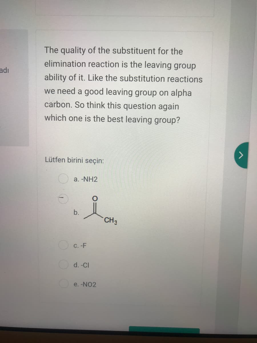 The quality of the substituent for the
elimination reaction is the leaving group
adı
ability of it. Like the substitution reactions
we need a good leaving group on alpha
carbon. So think this question again
which one is the best leaving group?
Lütfen birini seçin:
а. -NH2
b.
CH3
O C. -F
d. -Cl
e. -NO2
