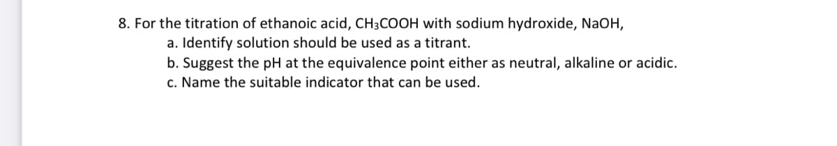 8. For the titration of ethanoic acid, CH3COOH with sodium hydroxide, NaOH,
a. Identify solution should be used as a titrant.
b. Suggest the pH at the equivalence point either as neutral, alkaline or acidic.
c. Name the suitable indicator that can be used.