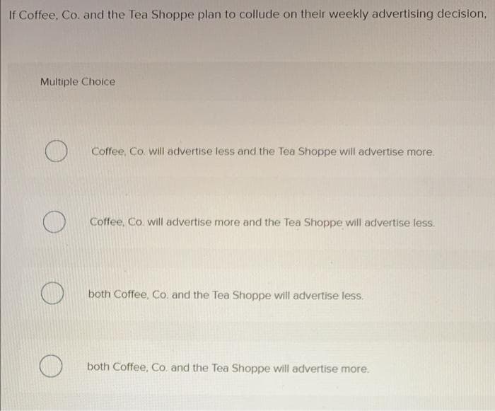 If Coffee, Co. and the Tea Shoppe plan to collude on their weekly advertising decision.
Multiple Choice
Coffee, Co. will advertise less and the Tea Shoppe will advertise more.
Coffee, Co. will advertise more and the Tea Shoppe will advertise less.
both Coffee, Co. and the Tea Shoppe will advertise less.
both Coffee, Co. and the Tea Shoppe will advertise more.
