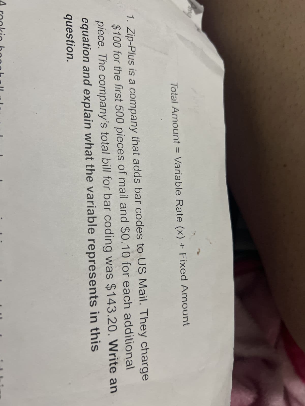 Amy
Total Amount = Variable Rate (x) + Fixed Amount
1. Zip-Plus is a company that adds bar codes to US Mail. They charge
$100 for the first 500 pieces of mail and $0.10 for each additional
piece. The company's total bill for bar coding was $143.20. Write an
equation and explain what the variable represents in this
question.
A rookio ba anch