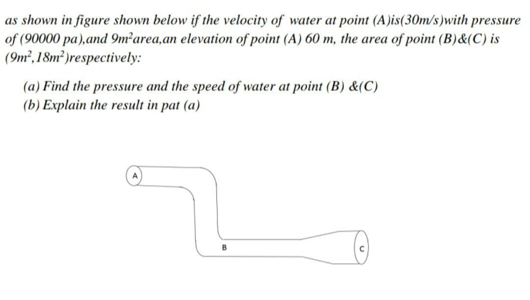 as shown in figure shown below if the velocity of water at point (A)is(30m/s)with pressure
of (90000 pa),and 9m²area,an elevation of point (A) 60 m, the area of point (B)&(C) is
(9m²,18m² )respectively:
(a) Find the pressure and the speed of water at point (B) &(C)
(b) Explain the result in pat (a)
B
