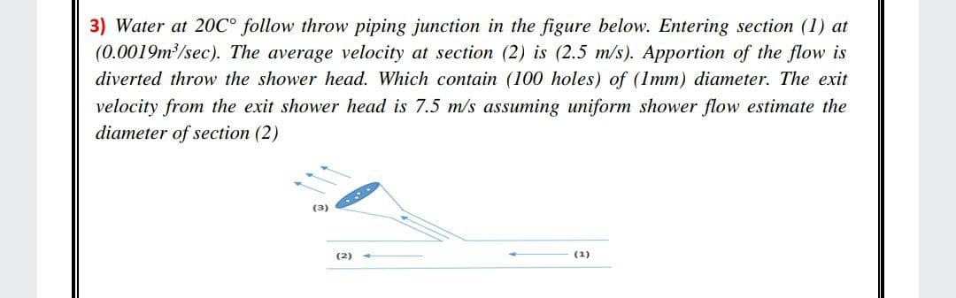 3) Water at 20C° follow throw piping junction in the figure below. Entering section (1) at
(0.0019m /sec). The average velocity at section (2) is (2.5 m/s). Apportion of the flow is
diverted throw the shower head. Which contain (100 holes) of (1mm) diameter. The exit
velocity from the exit shower head is 7.5 m/s assuming uniform shower flow estimate the
diameter of section (2)
(3)
(2)
(1)
