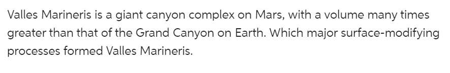 Valles Marineris is a giant canyon complex on Mars, with a volume many times
greater than that of the Grand Canyon on Earth. Which major surface-modifying
processes formed Valles Marineris.