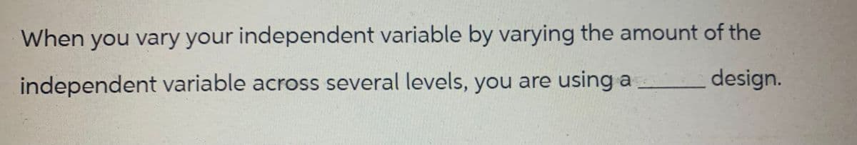 When you vary your independent variable by varying the amount of the
design.
independent variable across several levels, you are using a